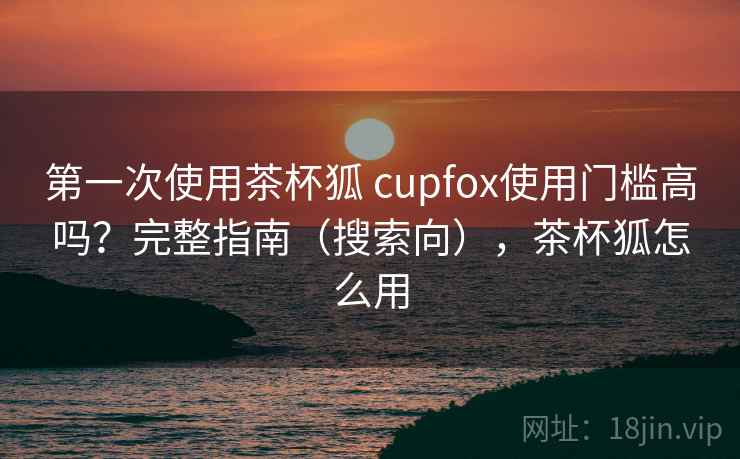 第一次使用茶杯狐 cupfox使用门槛高吗？完整指南（搜索向），茶杯狐怎么用