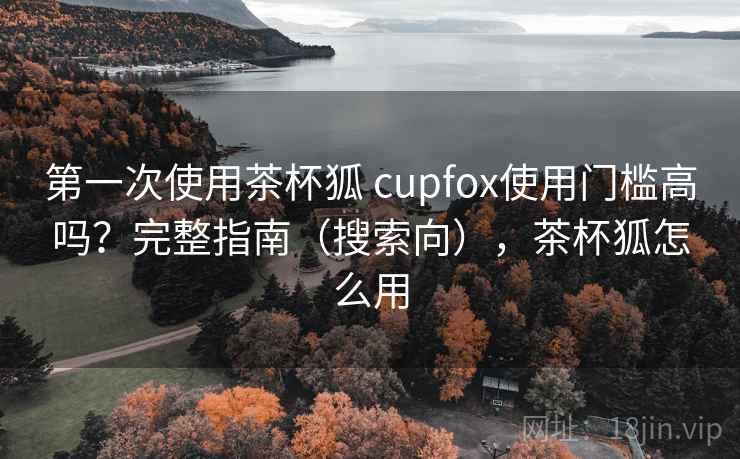第一次使用茶杯狐 cupfox使用门槛高吗？完整指南（搜索向），茶杯狐怎么用