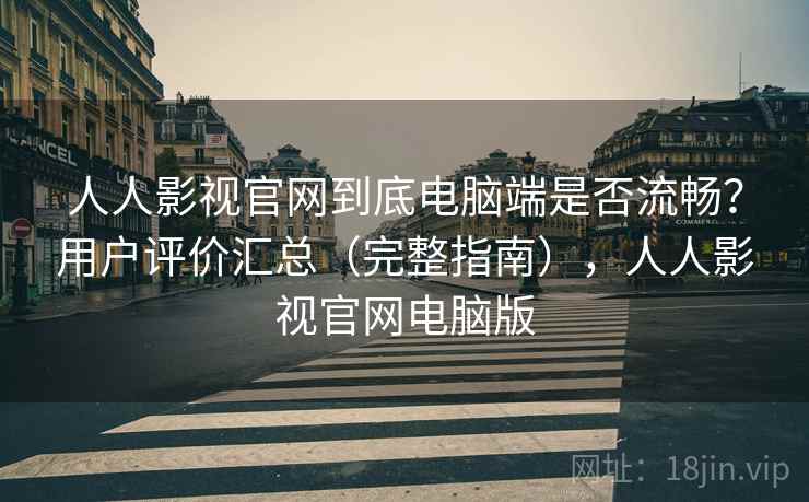 人人影视官网到底电脑端是否流畅？用户评价汇总（完整指南），人人影视官网电脑版