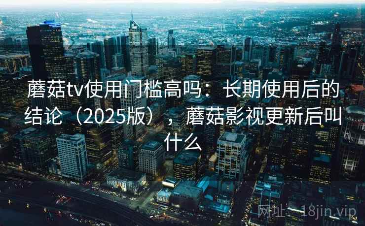 蘑菇tv使用门槛高吗：长期使用后的结论（2025版），蘑菇影视更新后叫什么