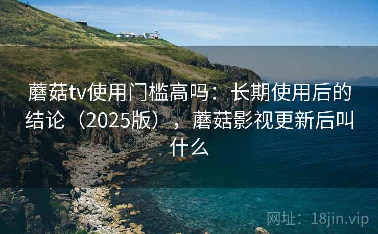 蘑菇tv使用门槛高吗：长期使用后的结论（2025版），蘑菇影视更新后叫什么