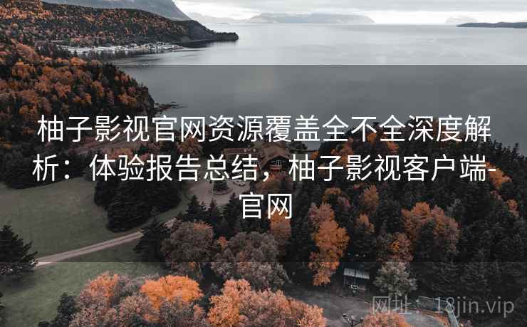 柚子影视官网资源覆盖全不全深度解析：体验报告总结，柚子影视客户端-官网