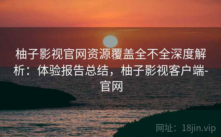柚子影视官网资源覆盖全不全深度解析：体验报告总结，柚子影视客户端-官网