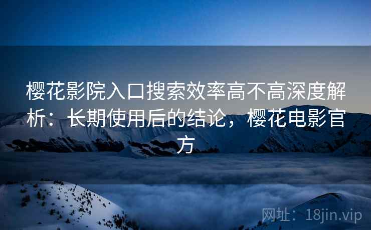 樱花影院入口搜索效率高不高深度解析：长期使用后的结论，樱花电影官方