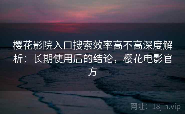 樱花影院入口搜索效率高不高深度解析：长期使用后的结论，樱花电影官方