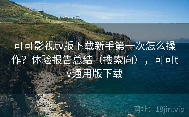 可可影视tv版下载新手第一次怎么操作？体验报告总结（搜索向），可可tv通用版下载