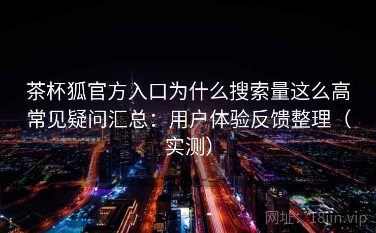 茶杯狐官方入口为什么搜索量这么高常见疑问汇总：用户体验反馈整理（实测）