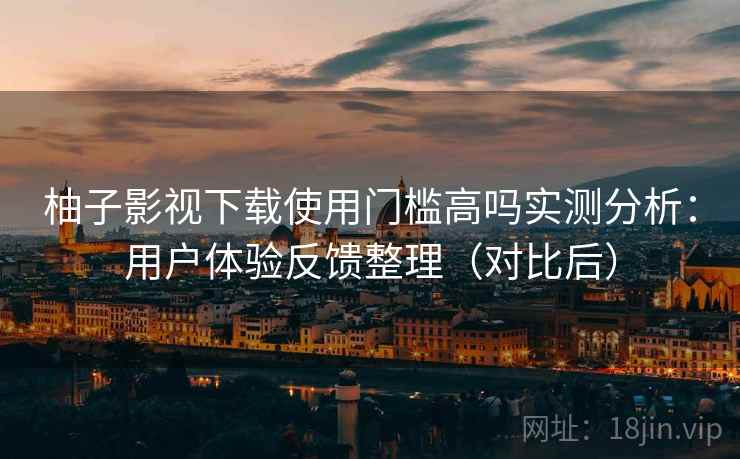 柚子影视下载使用门槛高吗实测分析：用户体验反馈整理（对比后）