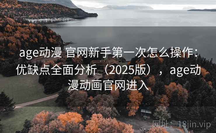 age动漫 官网新手第一次怎么操作：优缺点全面分析（2025版），age动漫动画官网进入
