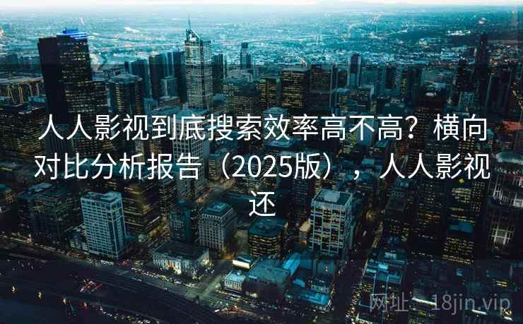 人人影视到底搜索效率高不高？横向对比分析报告（2025版），人人影视还
