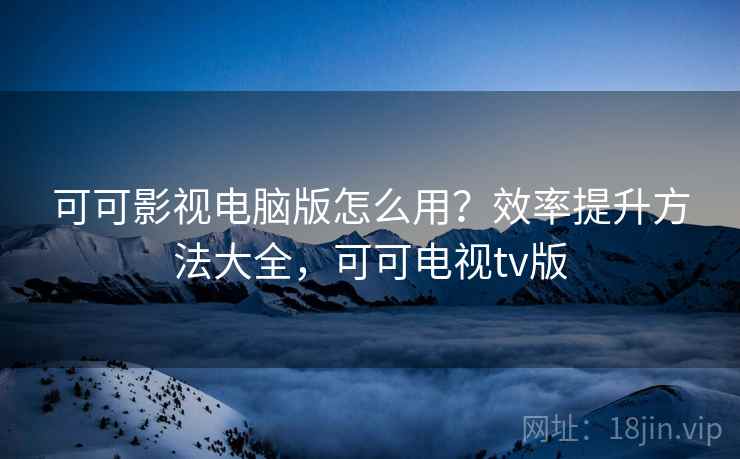 可可影视电脑版怎么用？效率提升方法大全，可可电视tv版
