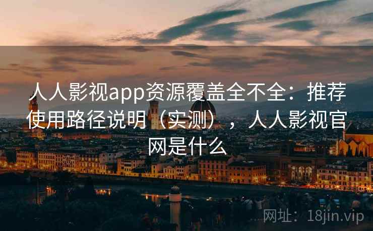 人人影视app资源覆盖全不全：推荐使用路径说明（实测），人人影视官网是什么