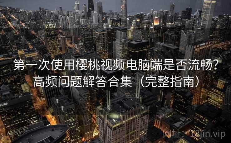 第一次使用樱桃视频电脑端是否流畅？高频问题解答合集（完整指南）