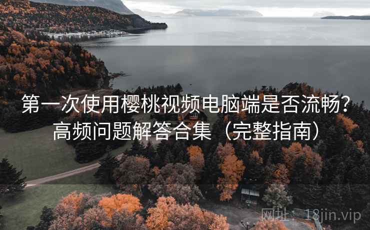 第一次使用樱桃视频电脑端是否流畅？高频问题解答合集（完整指南）