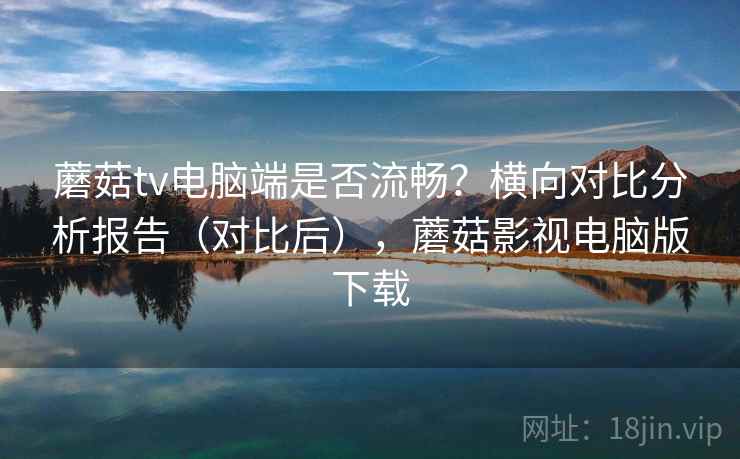 蘑菇tv电脑端是否流畅？横向对比分析报告（对比后），蘑菇影视电脑版下载