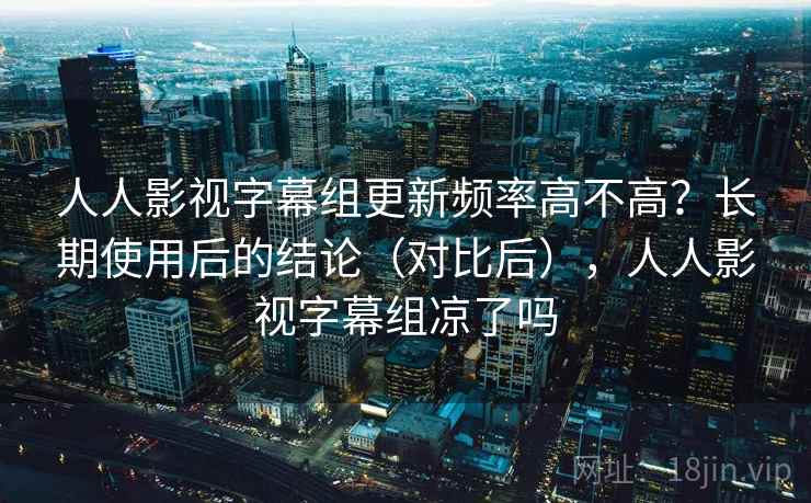 人人影视字幕组更新频率高不高？长期使用后的结论（对比后），人人影视字幕组凉了吗