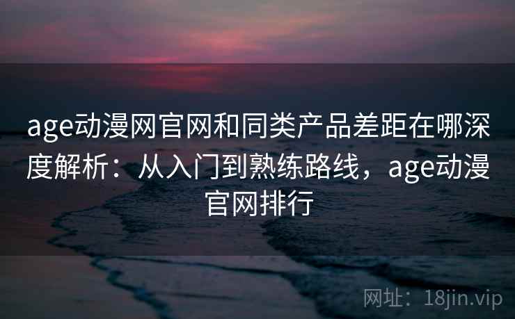 age动漫网官网和同类产品差距在哪深度解析：从入门到熟练路线，age动漫官网排行