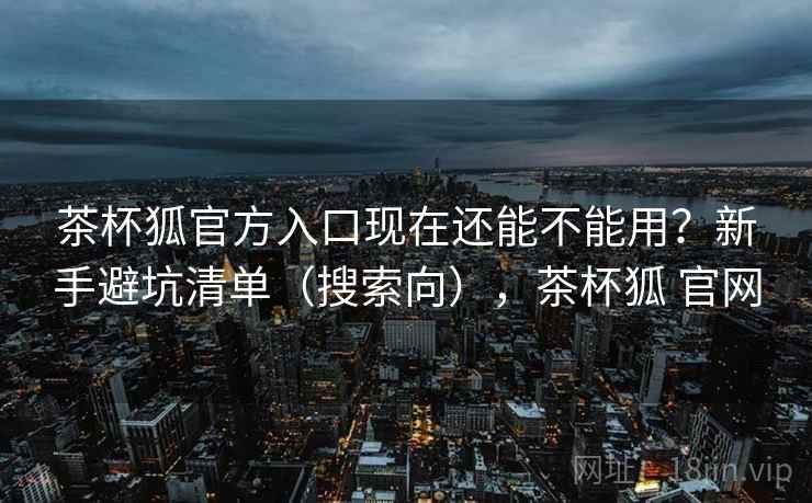 茶杯狐官方入口现在还能不能用？新手避坑清单（搜索向），茶杯狐 官网