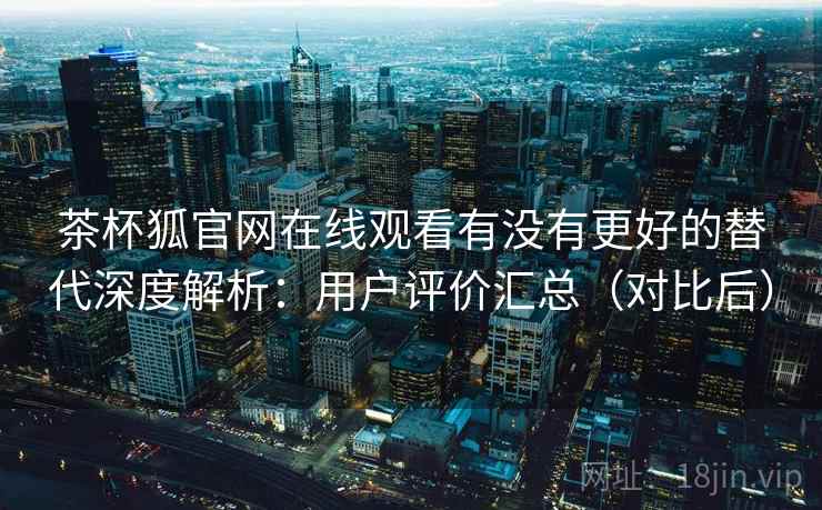 茶杯狐官网在线观看有没有更好的替代深度解析：用户评价汇总（对比后）