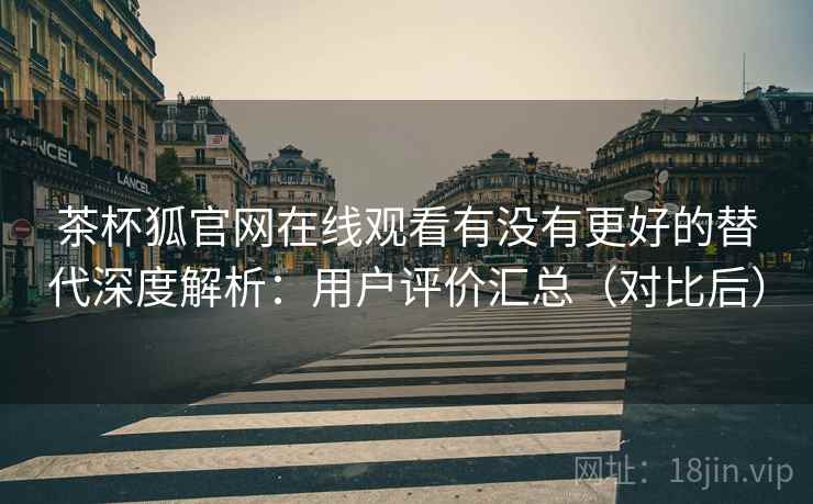 茶杯狐官网在线观看有没有更好的替代深度解析：用户评价汇总（对比后）