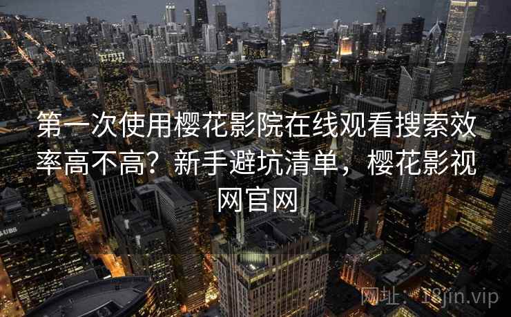 第一次使用樱花影院在线观看搜索效率高不高？新手避坑清单，樱花影视网官网