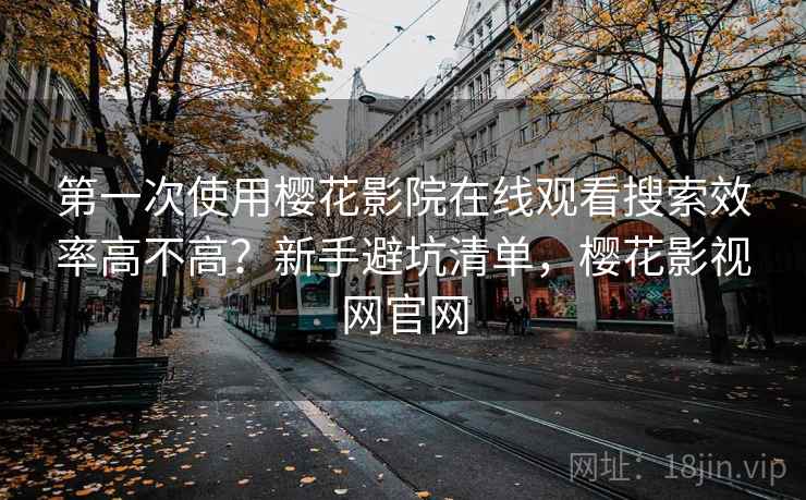 第一次使用樱花影院在线观看搜索效率高不高？新手避坑清单，樱花影视网官网