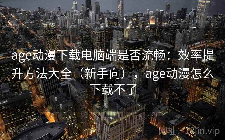 age动漫下载电脑端是否流畅：效率提升方法大全（新手向），age动漫怎么下载不了