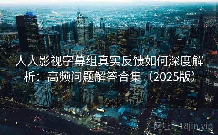 人人影视字幕组真实反馈如何深度解析：高频问题解答合集（2025版）