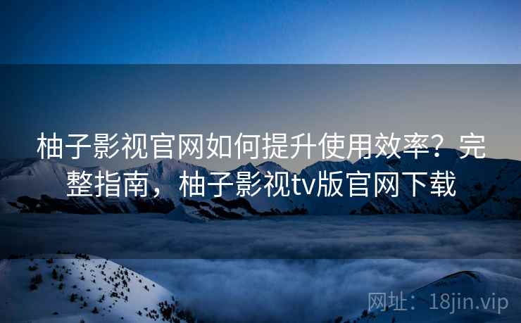 柚子影视官网如何提升使用效率？完整指南，柚子影视tv版官网下载