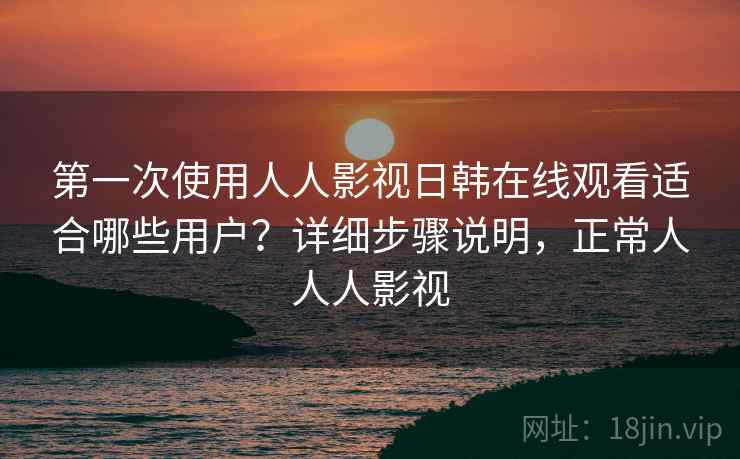 第一次使用人人影视日韩在线观看适合哪些用户？详细步骤说明，正常人人人影视