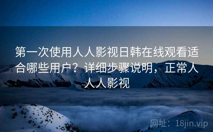 第一次使用人人影视日韩在线观看适合哪些用户？详细步骤说明，正常人人人影视
