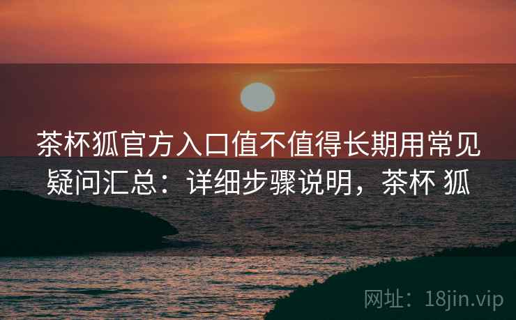 茶杯狐官方入口值不值得长期用常见疑问汇总：详细步骤说明，茶杯 狐