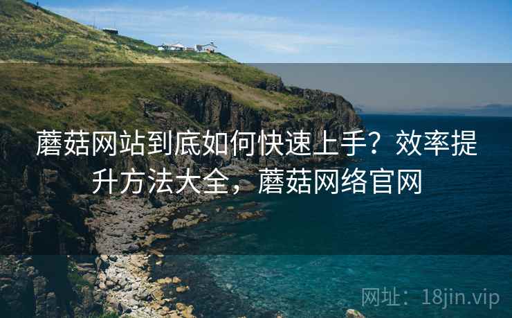 蘑菇网站到底如何快速上手？效率提升方法大全，蘑菇网络官网
