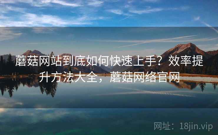 蘑菇网站到底如何快速上手？效率提升方法大全，蘑菇网络官网