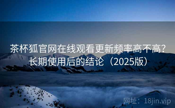 茶杯狐官网在线观看更新频率高不高？长期使用后的结论（2025版）