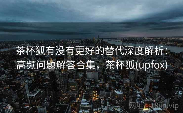 茶杯狐有没有更好的替代深度解析：高频问题解答合集，茶杯狐(upfox)