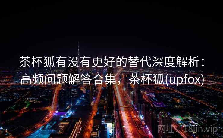 茶杯狐有没有更好的替代深度解析：高频问题解答合集，茶杯狐(upfox)