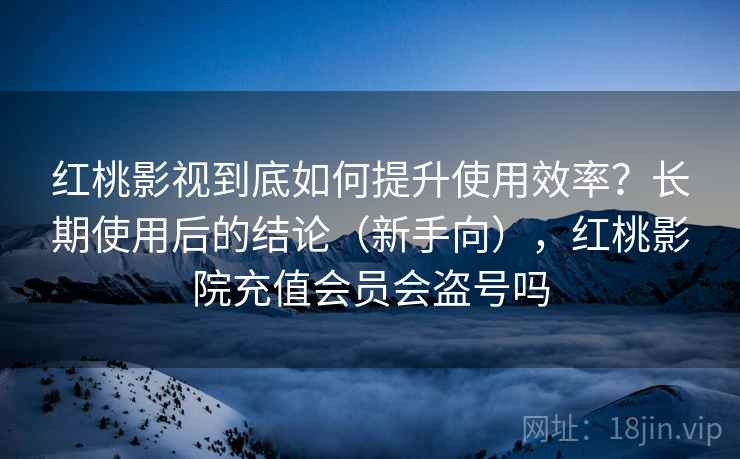 红桃影视到底如何提升使用效率？长期使用后的结论（新手向），红桃影院充值会员会盗号吗