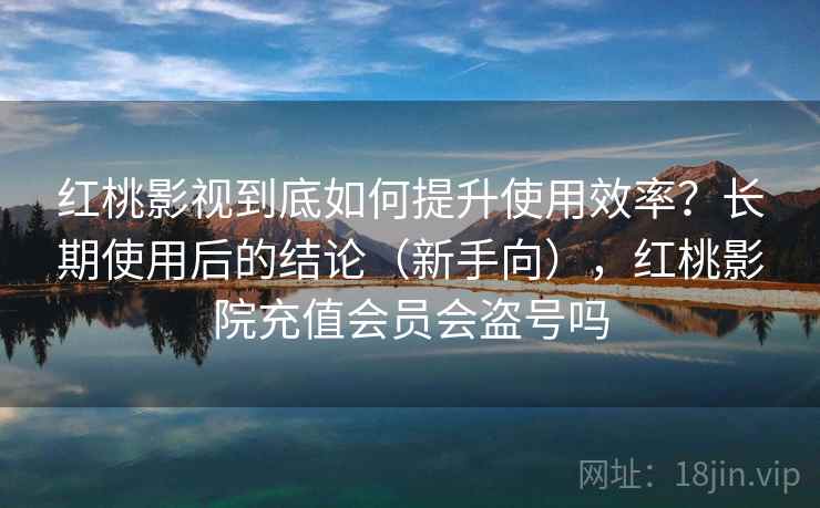 红桃影视到底如何提升使用效率？长期使用后的结论（新手向），红桃影院充值会员会盗号吗